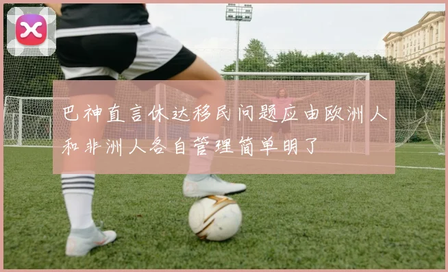 巴神直言休达移民问题应由欧洲人和非洲人各自管理简单明了