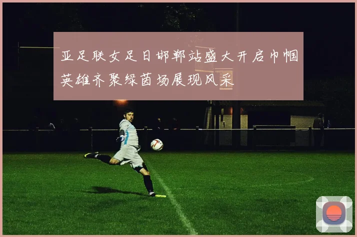 亚足联女足日邯郸站盛大开启巾帼英雄齐聚绿茵场展现风采