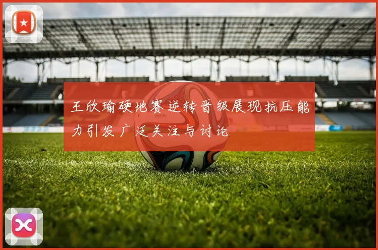 王欣瑜硬地赛逆转晋级展现抗压能力引发广泛关注与讨论