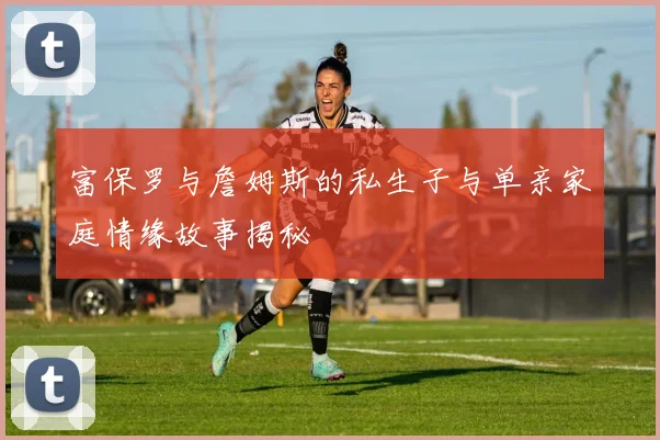 富保罗与詹姆斯的私生子与单亲家庭情缘故事揭秘