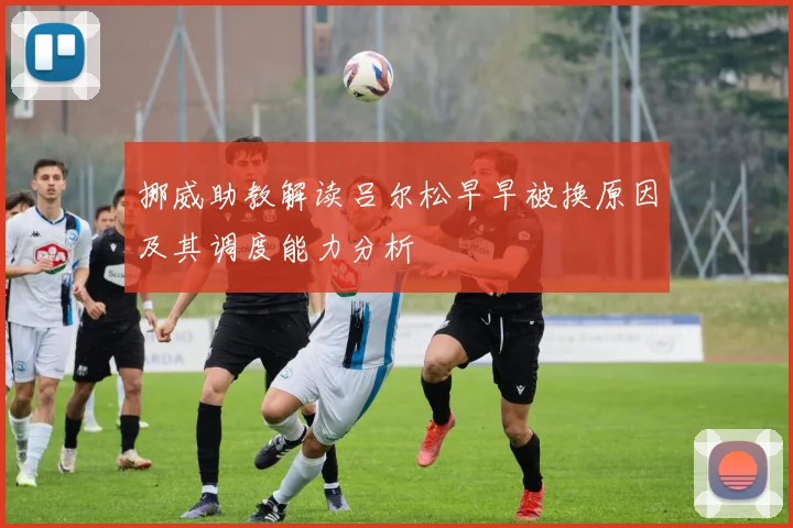 挪威助教解读吕尔松早早被换原因及其调度能力分析