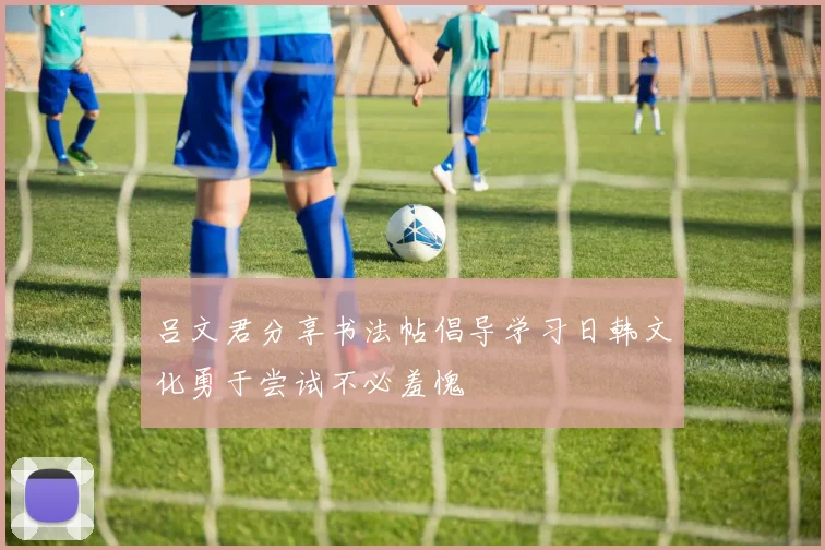 吕文君分享书法帖倡导学习日韩文化勇于尝试不必羞愧