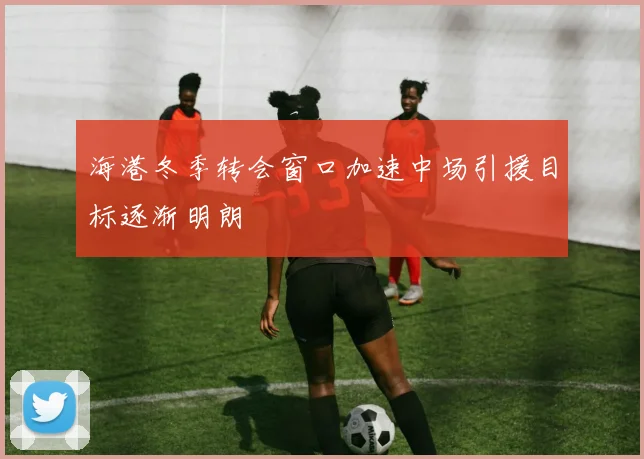 海港冬季转会窗口加速中场引援目标逐渐明朗