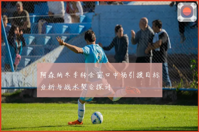 阿森纳冬季转会窗口中场引援目标分析与战术契合探讨