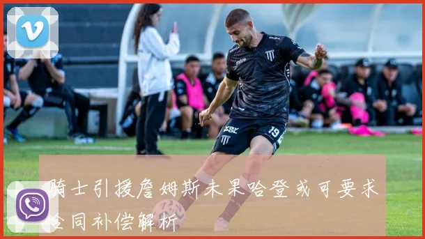 骑士引援詹姆斯未果哈登或可要求合同补偿解析