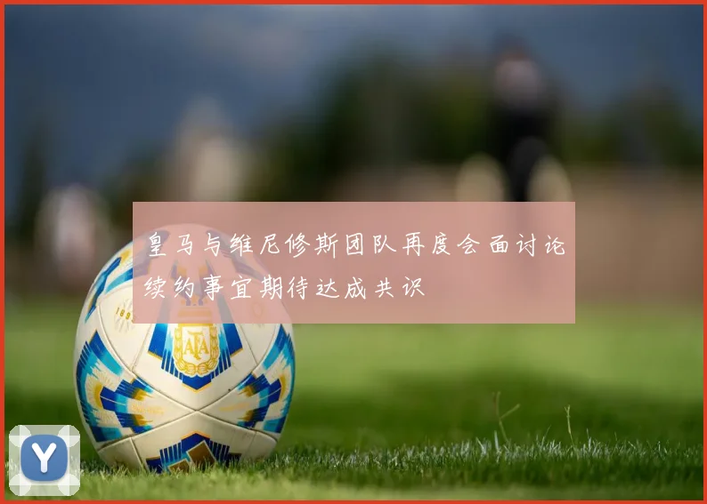 皇马与维尼修斯团队再度会面讨论续约事宜期待达成共识